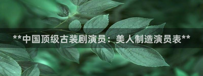 彩神vii官网：**中国顶级古装剧演员：美人制造演员表**