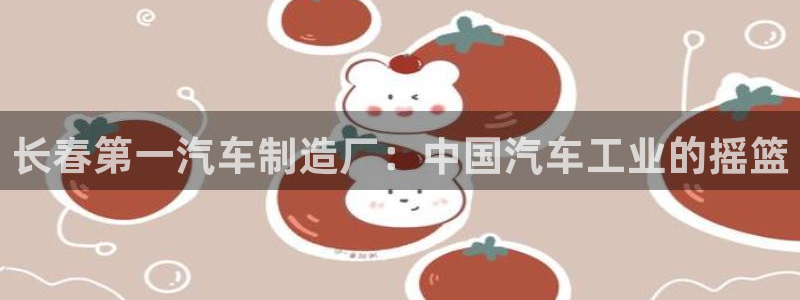 彩神v8是一个什么平台啊：长春第一汽车制造厂：中国汽车工业的摇篮