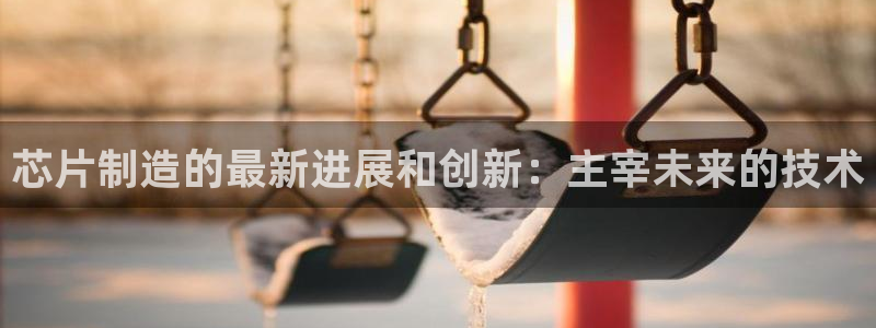 彩神平台注册登录：芯片制造的最新进展和创新：主宰未来的技术