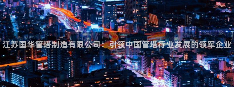彩神ix可靠吗：江苏国华管塔制造有限公司：引领中国管塔行业发展的领军企业