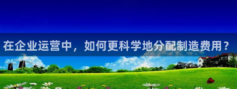 彩神正规吗：在企业运营中，如何更科学地分配制造费用？