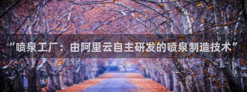 彩神vip购彩大厅在哪：“喷泉工厂：由阿里云自主研发的喷泉制造技术”