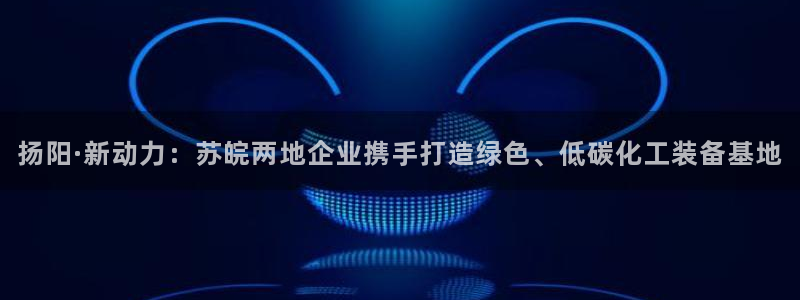 彩神v8是一个什么平台：扬阳·新动力：苏皖两地企业携手打造绿色、低碳化工装备基地