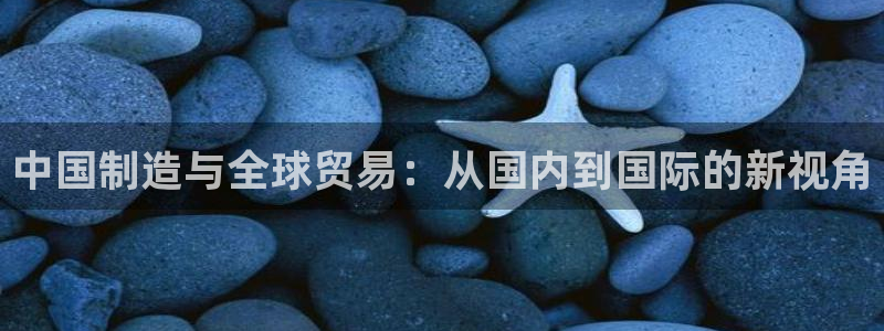 彩神趣购彩用户注册：中国制造与全球贸易：从国内到国际的新视角