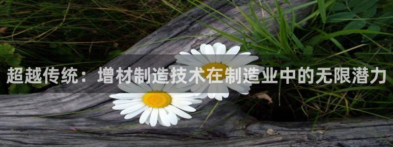 彩神可以提现吗：超越传统：增材制造技术在制造业中的无限潜力