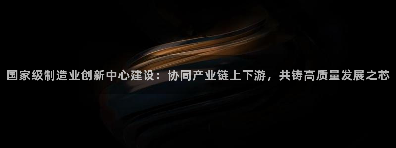 彩神ix官网是哪个公司的：国家级制造业创新中心建设：协同产业链上下游，共铸高质量发展之芯