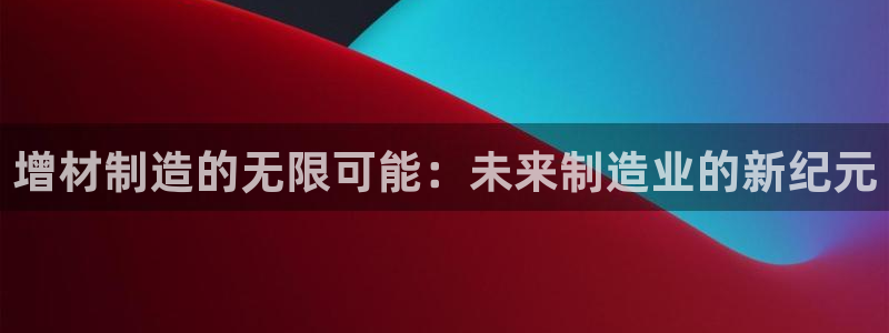 彩神Vll：增材制造的无限可能：未来制造业的新纪元